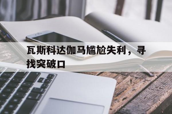 关于瓦斯科达伽马尴尬失利，寻找突破口的信息