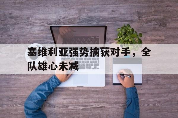 关于塞维利亚强势擒获对手，全队雄心未减的信息