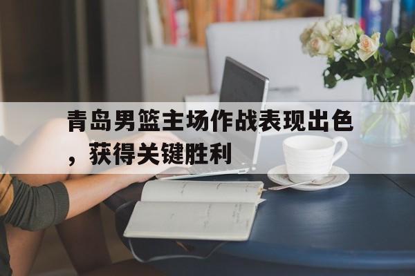 青岛男篮主场作战表现出色，获得关键胜利的简单介绍