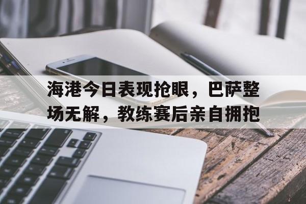 海港今日表现抢眼，巴萨整场无解，教练赛后亲自拥抱